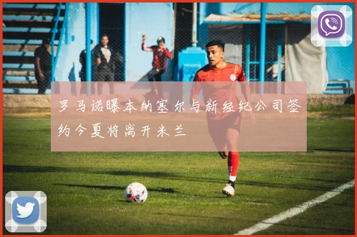 罗马诺曝本纳塞尔与新经纪公司签约今夏将离开米兰