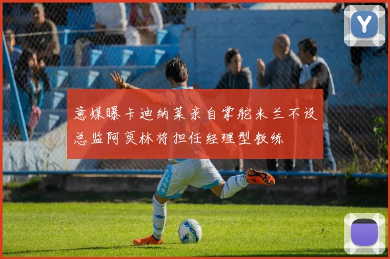 意媒曝卡迪纳莱亲自掌舵米兰不设总监阿莫林将担任经理型教练