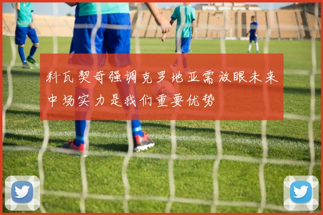 科瓦契奇强调克罗地亚需放眼未来中场实力是我们重要优势