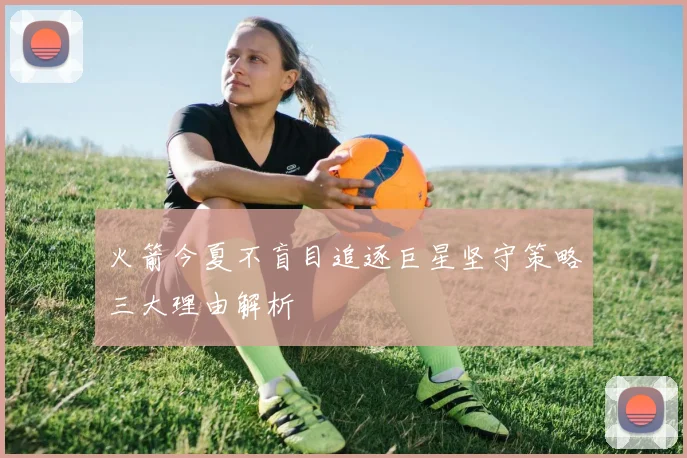 火箭今夏不盲目追逐巨星坚守策略三大理由解析