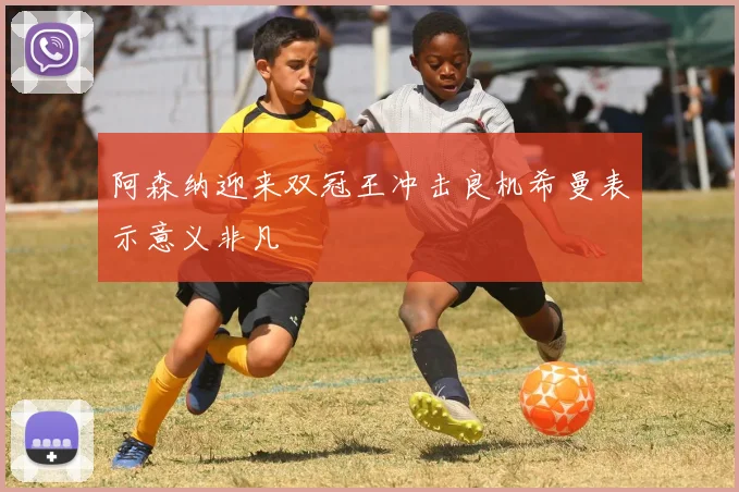 阿森纳迎来双冠王冲击良机希曼表示意义非凡
