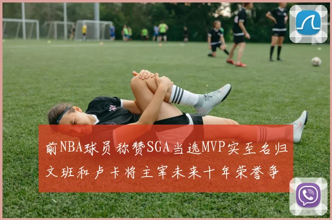 前NBA球员称赞SGA当选MVP实至名归文班和卢卡将主宰未来十年荣誉争夺