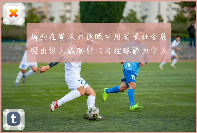 梅西在赛沃尔德眼中用有限机会展现出惊人威胁射门与控球能力令人赞叹