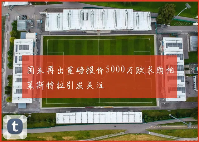国米再出重磅报价5000万欧求购帕莱斯特拉引发关注