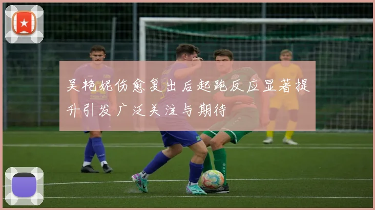 吴艳妮伤愈复出后起跑反应显著提升引发广泛关注与期待