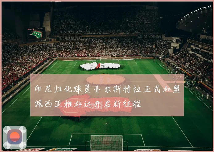 印尼归化球员齐尔斯特拉正式加盟佩西亚雅加达开启新征程