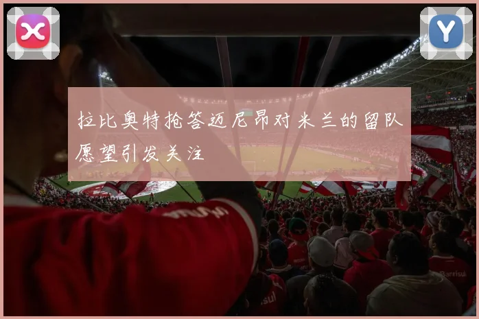 拉比奥特抢答迈尼昂对米兰的留队愿望引发关注