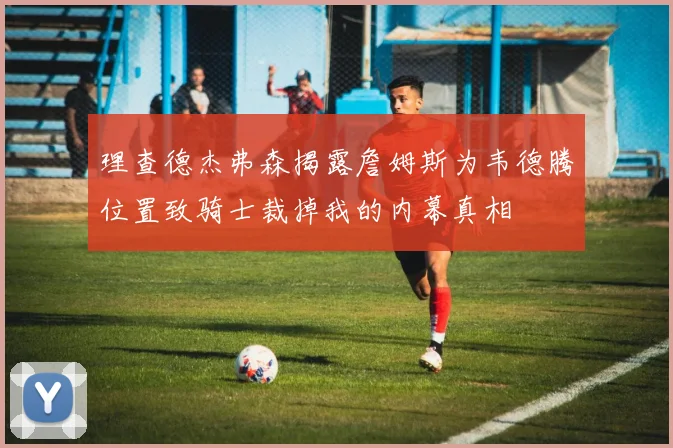 理查德杰弗森揭露詹姆斯为韦德腾位置致骑士裁掉我的内幕真相