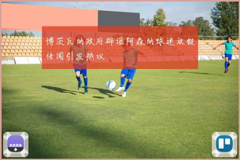 博茨瓦纳政府辟谣阿森纳球迷放假传闻引发热议