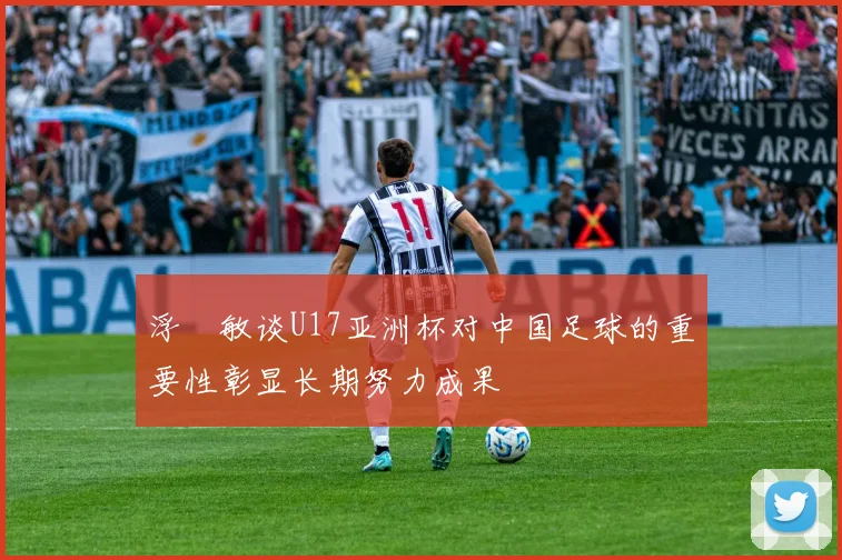浮嶋敏谈U17亚洲杯对中国足球的重要性彰显长期努力成果
