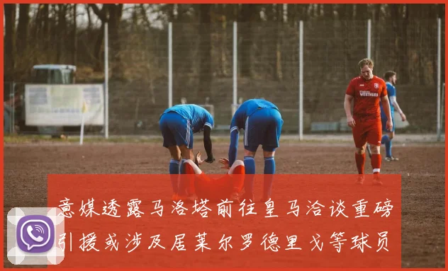 意媒透露马洛塔前往皇马洽谈重磅引援或涉及居莱尔罗德里戈等球员