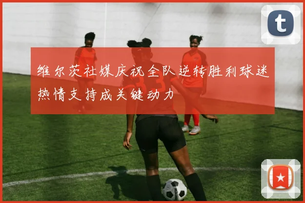 维尔茨社媒庆祝全队逆转胜利球迷热情支持成关键动力