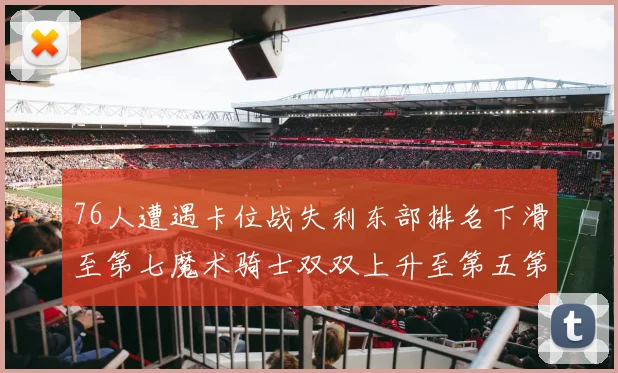 76人遭遇卡位战失利东部排名下滑至第七魔术骑士双双上升至第五第六位