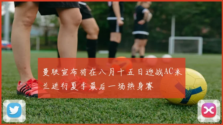 曼联宣布将在八月十五日迎战AC米兰进行夏季最后一场热身赛