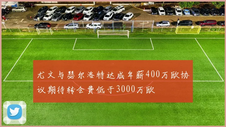 尤文与瑟尔洛特达成年薪400万欧协议期待转会费低于3000万欧