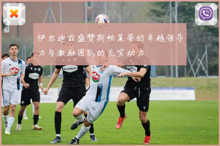 伊尔迪兹盛赞斯帕莱蒂的卓越领导力与激励团队的无穷动力