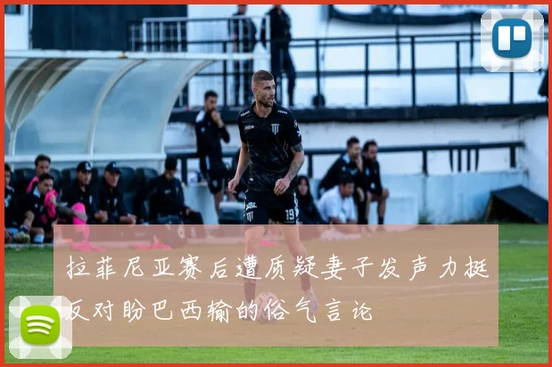 拉菲尼亚赛后遭质疑妻子发声力挺反对盼巴西输的俗气言论