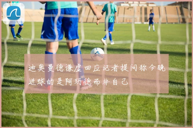 迪奥曼德谦虚回应记者提问称今晚进球的是阿玛德而非自己