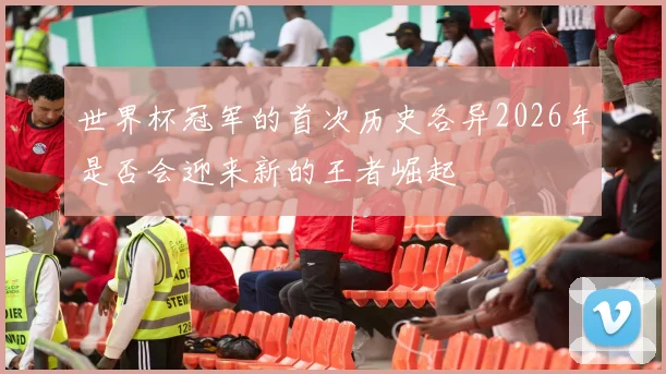 世界杯冠军的首次历史各异2026年是否会迎来新的王者崛起