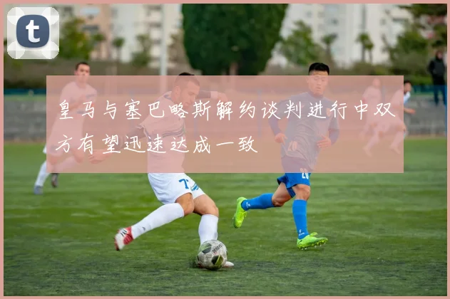 皇马与塞巴略斯解约谈判进行中双方有望迅速达成一致