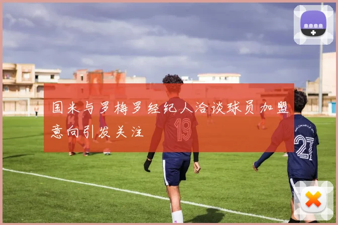 国米与罗梅罗经纪人洽谈球员加盟意向引发关注