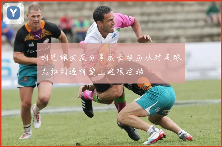 姆巴佩女友分享成长经历从对足球无知到逐渐爱上这项运动