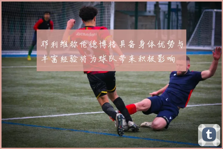 邓利维称伦德博格具备身体优势与丰富经验将为球队带来积极影响