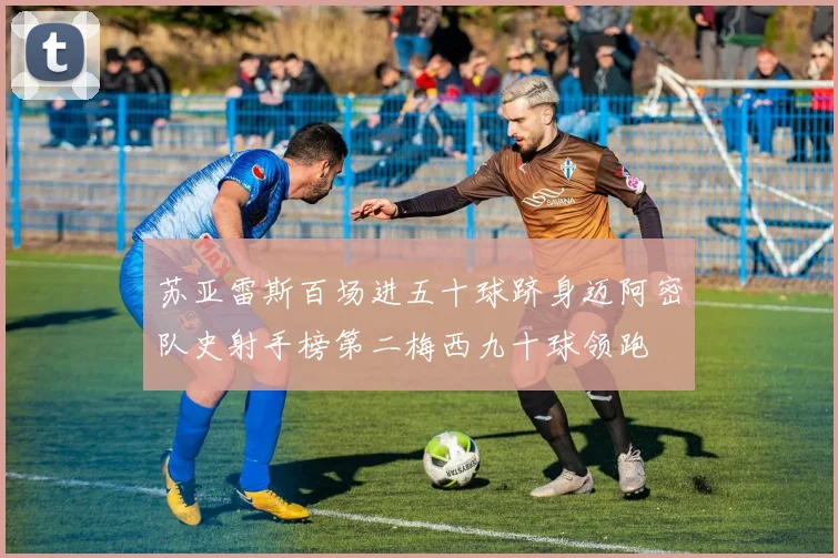 苏亚雷斯百场进五十球跻身迈阿密队史射手榜第二梅西九十球领跑