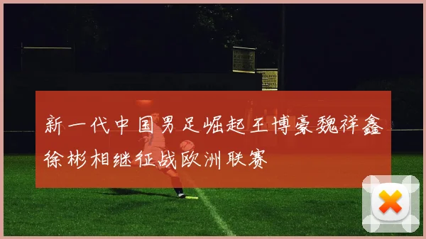 新一代中国男足崛起王博豪魏祥鑫徐彬相继征战欧洲联赛