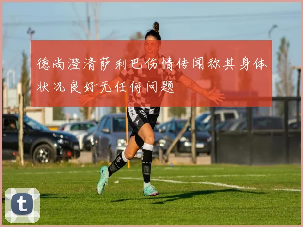 德尚澄清萨利巴伤情传闻称其身体状况良好无任何问题