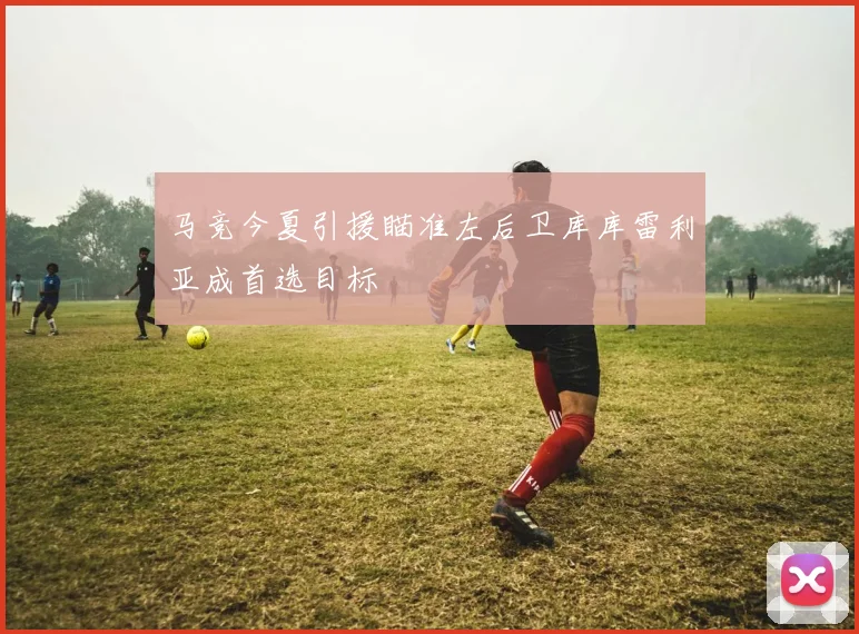 马竞今夏引援瞄准左后卫库库雷利亚成首选目标