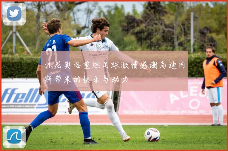 扎尼奥洛重燃足球激情感谢乌迪内斯带来的快乐与动力
