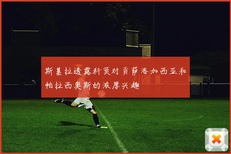 斯基拉透露科莫对贡萨洛加西亚和帕拉西奥斯的浓厚兴趣