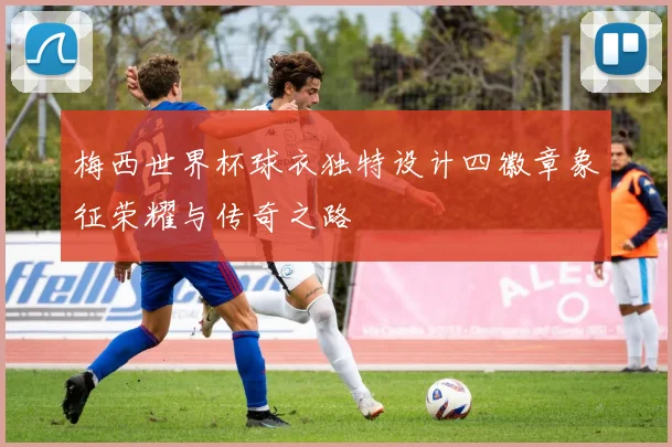 梅西世界杯球衣独特设计四徽章象征荣耀与传奇之路
