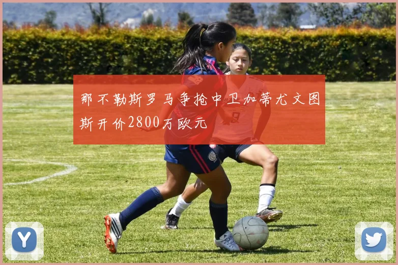 那不勒斯罗马争抢中卫加蒂尤文图斯开价2800万欧元